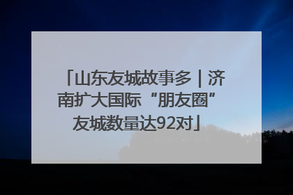 山东友城故事多｜济南扩大国际“朋友圈”友城数量达92对