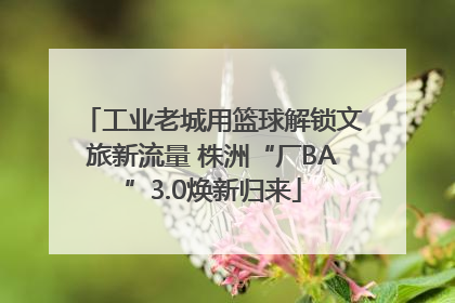 工业老城用篮球解锁文旅新流量 株洲“厂BA”3.0焕新归来