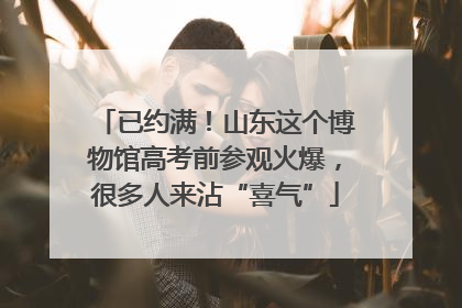 已约满！山东这个博物馆高考前参观火爆，很多人来沾“喜气”