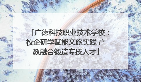 广德科技职业技术学校：校企研学赋能文旅实践 产教融合锻造专技人才