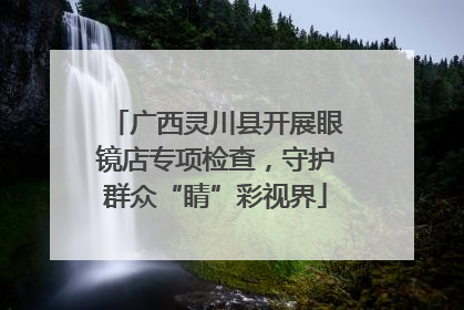 广西灵川县开展眼镜店专项检查，守护群众“睛”彩视界