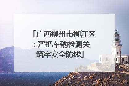 广西柳州市柳江区：严把车辆检测关 筑牢安全防线