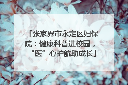 张家界市永定区妇保院：健康科普进校园，“医”心护航助成长