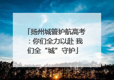 扬州城管护航高考：你们全力以赴 我们全“城”守护