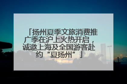 扬州夏季文旅消费推广季在沪上火热开启，诚邀上海及全国游客赴约“夏扬州”