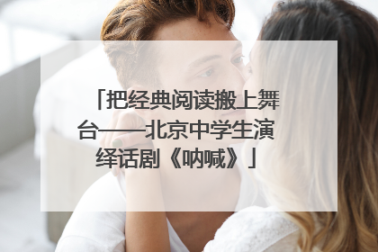 把经典阅读搬上舞台——北京中学生演绎话剧《呐喊》