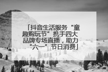 抖音生活服务“童趣购玩节”携手四大品牌专场直播，助力“六一”节日消费