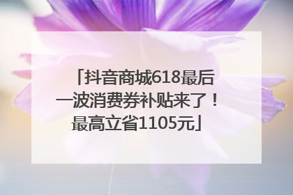 抖音商城618最后一波消费券补贴来了！最高立省1105元