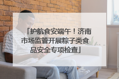 护航食安端午！济南市场监管开展粽子类食品安全专项检查