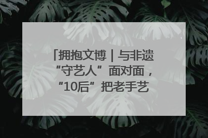 拥抱文博｜与非遗“守艺人”面对面，“10后”把老手艺玩出“潮”花样