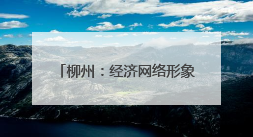柳州：经济网络形象展现制造业重镇强力 上新“中国城市网络形象指数”报告