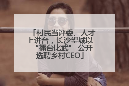 村民当评委、人才上讲台，长沙望城以“擂台比武” 公开选聘乡村CEO