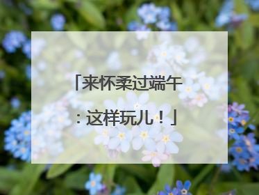 来怀柔过端午：这样玩儿！