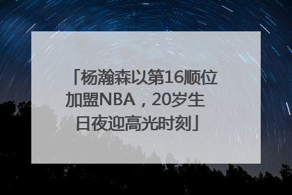 杨瀚森以第16顺位加盟NBA，20岁生日夜迎高光时刻