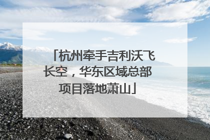 杭州牵手吉利沃飞长空，华东区域总部项目落地萧山