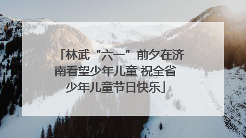 林武“六一”前夕在济南看望少年儿童 祝全省少年儿童节日快乐