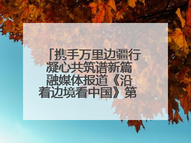 携手万里边疆行 凝心共筑谱新篇 融媒体报道《沿着边境看中国》第二季 在广西东兴正式启动