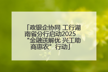政银企协同 工行湖南省分行启动2025“金融送解优 兴工助商惠农”行动