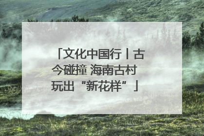 文化中国行丨古今碰撞 海南古村玩出“新花样”