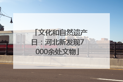 文化和自然遗产日：河北新发现7000余处文物
