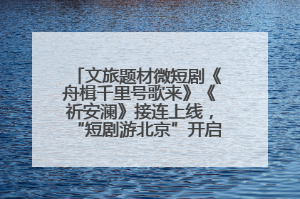 文旅题材微短剧《舟楫千里号歌来》《祈安澜》接连上线，“短剧游北京”开启大运河文化之旅