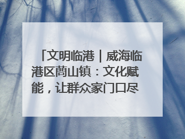 文明临港｜威海临港区蔄山镇：文化赋能，让群众家门口尽享幸福生活