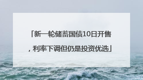新一轮储蓄国债10日开售，利率下调但仍是投资优选