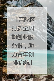 普陀区打造全周期创业服务链，助力青年创业启航