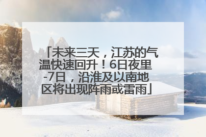 未来三天，江苏的气温快速回升！6日夜里-7日，沿淮及以南地区将出现阵雨或雷雨