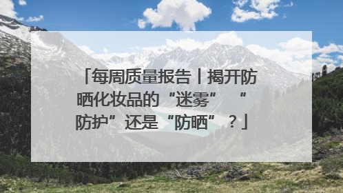 每周质量报告丨揭开防晒化妆品的“迷雾” “防护”还是“防晒”？
