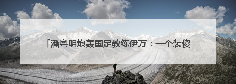 潘粤明炮轰国足教练伊万：一个装傻不辞职的所谓教练，你指望它拯救中国足球！此前曾多次发文评价国足