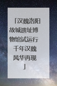 汉魏洛阳故城遗址博物馆试运行 千年汉魏 风华再现
