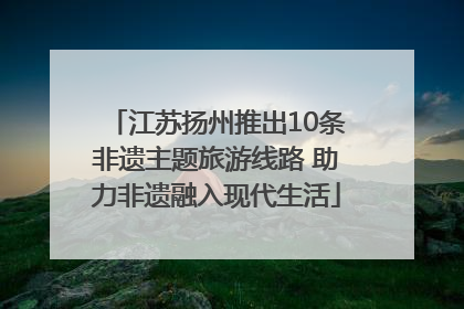 江苏扬州推出10条非遗主题旅游线路 助力非遗融入现代生活