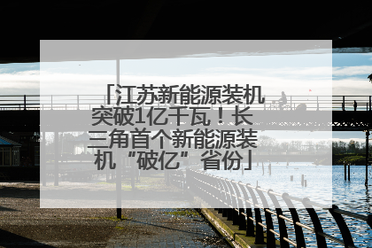 江苏新能源装机突破1亿千瓦！长三角首个新能源装机“破亿”省份