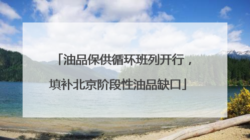 油品保供循环班列开行，填补北京阶段性油品缺口