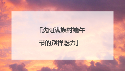 沈阳满族村端午节的别样魅力