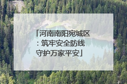 河南南阳宛城区：筑牢安全防线 守护万家平安