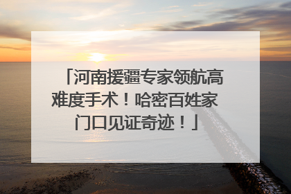 河南援疆专家领航高难度手术！哈密百姓家门口见证奇迹！