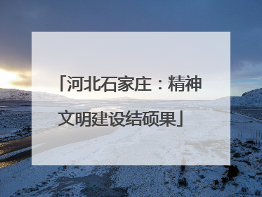 河北石家庄：精神文明建设结硕果
