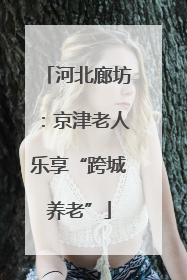 河北廊坊：京津老人乐享“跨城养老”