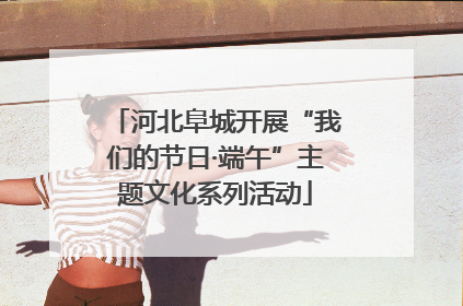 河北阜城开展“我们的节日·端午”主题文化系列活动