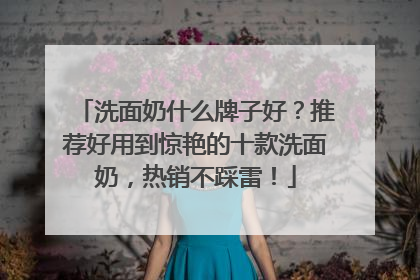洗面奶什么牌子好？推荐好用到惊艳的十款洗面奶，热销不踩雷！