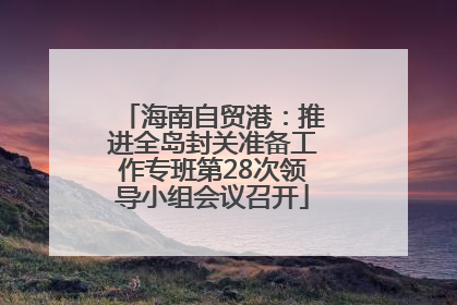海南自贸港：推进全岛封关准备工作专班第28次领导小组会议召开