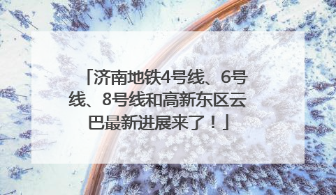 济南地铁4号线、6号线、8号线和高新东区云巴最新进展来了！