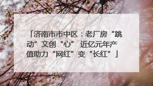 济南市市中区：老厂房“跳动”文创“心” 近亿元年产值助力“网红”变“长红”