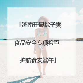 济南开展粽子类食品安全专项检查 护航食安端午