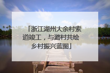 浙江湖州大余村索道竣工，与潞村共绘乡村振兴蓝图