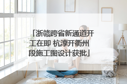 浙赣跨省新通道开工在即 杭淳开衢州段施工图设计获批