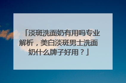 淡斑洗面奶有用吗专业解析，美白淡斑男士洗面奶什么牌子好用？