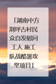 湖南中方荆坪古村民众自发慰问工人 施工队战酷暑攻坚项目